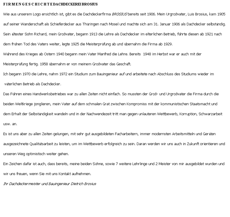 Textfeld: F I R M E N G E S C H I C H T E DACHDECKEREI BROSIUS
Wie aus unserem Logo ersichtlich ist, gibt es die Dachdeckerfirma BROSIUS bereits seit 1906. Mein Urgrovater, Luis Brosius, kam 1905
auf seiner Wanderschaft als Schieferdecker aus Thringen nach Mosel und machte sich am 31. Januar 1906 als Dachdecker selbstndig.
Sein ltester Sohn Richard, mein Grovater, begann 1913 die Lehre als Dachdecker im elterlichen Betrieb, fhrte diesen ab 1921 nach
dem frhen Tod des Vaters weiter, legte 1925 die Meisterprfung ab und bernahm die Firma ab 1929.
Whrend des Krieges ab Ostern 1940 begann mein Vater Manfred die Lehre. Bereits  1948 im Herbst war er auch mit der 
Meisterprfung fertig. 1958 bernahm er von meinem Grovater das Geschft. 
Ich begann 1970 die Lehre, nahm 1972 ein Studium zum Bauingenieur auf und arbeitete nach Abschluss des Studiums wieder im
 vterlichen Betrieb als Dachdecker.
Das Fhren eines Handwerksbetriebes war zu allen Zeiten nicht einfach. So mussten der Gro- und Urgrovater die Firma durch die
beiden Weltkriege jonglieren, mein Vater auf dem schmalen Grat zwischen Kompromiss mit der kommunistischen Staatsmacht und
dem Erhalt der Selbstndigkeit wandeln und in der Nachwendezeit tritt man gegen unlauteren Wettbewerb, Korruption, Schwarzarbeit
usw. an.
Es ist uns aber zu allen Zeiten gelungen, mit sehr gut ausgebildeten Facharbeitern, immer modernsten Arbeitsmitteln und Gerten
ausgezeichnete Qualittsarbeit zu leisten, um im Wettbewerb erfolgreich zu sein. Daran werden wir uns auch in Zukunft orientieren und
unseren Weg optimistisch weiter gehen. 
Ein Zeichen dafr ist auch, dass bereits, meine beiden Shne, sowie 7 weitere Lehrlinge und 2 Meister von mir ausgebildet wurden und
wir uns freuen, wenn Sie mit uns Kontakt aufnehmen.
Ihr Dachdeckermeister und Bauingenieur Dietrich Brosius 
